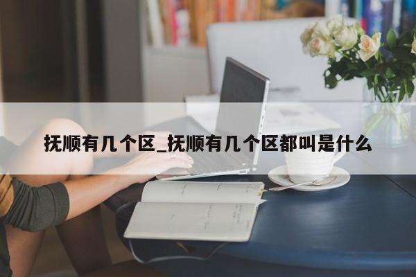 抚顺有几个区_抚顺有几个区都叫是什么