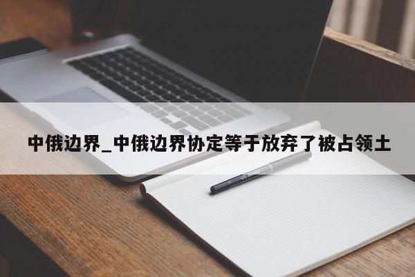 中俄边界_中俄边界协定等于放弃了被占领土