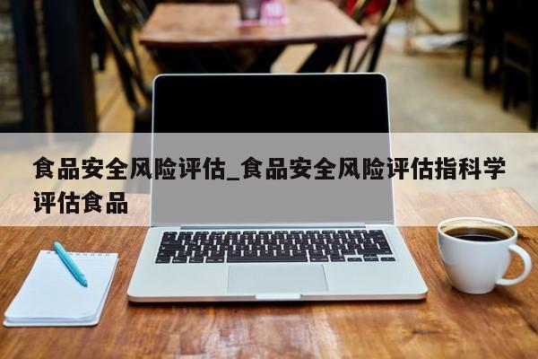 食品安全风险评估_食品安全风险评估指科学评估食品