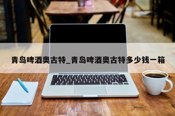 青岛啤酒奥古特_青岛啤酒奥古特多少钱一箱