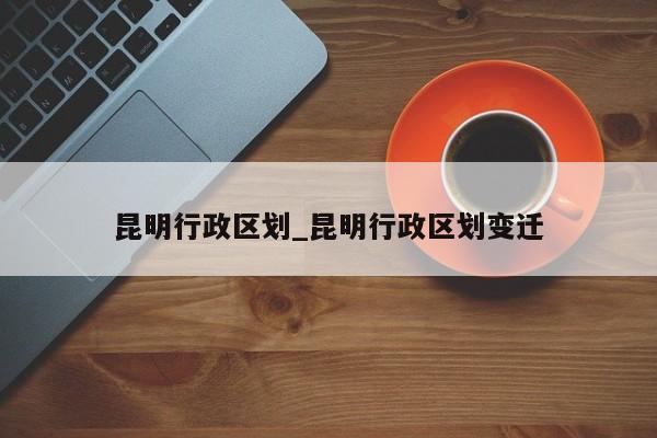 昆明行政区划_昆明行政区划变迁